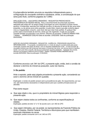A jurisprudência também anuncia os requisitos indispensáveis para a
configuração do usucapião ordinário e esclarece, ainda, a conceituação do que
seria justo título, conforme julgados do TJ/MG:
APELAÇÃO CÍVEL - USUCAPIÃO ORDINÁRIO - REQUISITOS PREENCHIDOS -
PROCEDÊNCIA DO PEDIDO INICIAL. Para o reconhecimento da prescrição aquisitiva
delineada pelo artigo 551 do antigo Código Civil erigem-se como requisitos a) posse mansa,
pacífica, e ininterrupta, exercida com intenção de dono; b) decurso do tempo de dez anos entre
presentes, ou de quinze anos entre ausentes; c) justo título, mesmo que este contenha algum
vício ou irregularidade; e boa-fé. Justo título não quer dizer título perfeito. É qualquer fato
jurídico apto à transmissão de domínio, ainda que não registrado. A ação de usucapião
compete também ao possuidor a non domino. (Número do processo: 2.0000.00.446409-7/000
1 Relator: DOMINGOS COELHO Data do acordão: 23/02/2005. Data da publicação:
05/03/2005)
AÇÃO DE USUCAPIÃO ORDINÁRIO - REQUISITOS - AUSÊN-CIA - PRESCRIÇÃO AQUISITIVA -
IMPOSSIBILIDADE. - O usucapião, consabidamente, é o modo de adquirir a proprie-dade pela posse
continuada, durante certo lapso de tempo, com os requisitos estabelecidos na lei. - O autor da ação de
usucapião ordinário que não comprovar que possui o imóvel por dez anos, com animus domini e pacifica-
mente, com justo título e boa-fé, não faz jus à prescrição aquisitiva pleiteada. - Apelação não provida.
(Número do processo:2.0000.00.341612-2/000 1. Relator: EDGARD PENNA AMORIM Data do
acordão:26/03/2002. Data da publicação: 01/05/2002)
Conforme anuncia o art. 941 do CPC, a presente ação, então, terá o condão de
declarar o domínio do imóvel ao possuidor, autor da mesma.
3- Do pedido
Ante o exposto, pede seja julgada procedente a presente ação, concedendo ao
autor o domínio útil do imóvel em questão.
Explicação: o núcleo do pedido sempre será a procedência da ação. Os requerimentos, por sua
vez, são instrumentos necessários e indispensáveis para que o pedido principal possa ser
atendido.
Para tanto requer:
a- Que seja citado o réu, que é o proprietário do imóvel litigioso para responder a
presente ação.
b- Que sejam citados todos os confinantes, conforme as especificações já
citadas.
Explicação: pedidos de letra “a” e “b” de acordo com o art. 942 do CPC.
c- Que sejam intimados, por via postal, os representantes da Fazenda Pública da
União, Estados, Distrito Federal, Territórios e Municípios para que manifestem
eventuais interesses na causa.
Explicação: pedido consoante com o art. 943 do CPC.
 