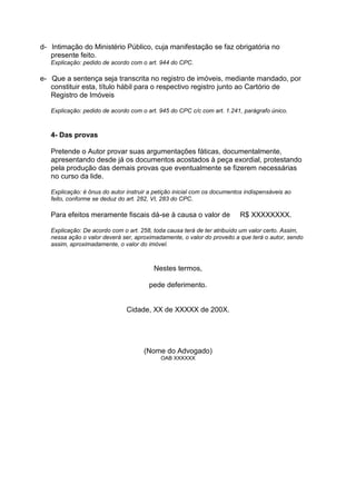 d- Intimação do Ministério Público, cuja manifestação se faz obrigatória no
presente feito.
Explicação: pedido de acordo com o art. 944 do CPC.
e- Que a sentença seja transcrita no registro de imóveis, mediante mandado, por
constituir esta, título hábil para o respectivo registro junto ao Cartório de
Registro de Imóveis
Explicação: pedido de acordo com o art. 945 do CPC c/c com art. 1.241, parágrafo único.
4- Das provas
Pretende o Autor provar suas argumentações fáticas, documentalmente,
apresentando desde já os documentos acostados à peça exordial, protestando
pela produção das demais provas que eventualmente se fizerem necessárias
no curso da lide.
Explicação: é ônus do autor instruir a petição inicial com os documentos indispensáveis ao
feito, conforme se deduz do art. 282, VI, 283 do CPC.
Para efeitos meramente fiscais dá-se à causa o valor de R$ XXXXXXXX.
Explicação: De acordo com o art. 258, toda causa terá de ter atribuído um valor certo. Assim,
nessa ação o valor deverá ser, aproximadamente, o valor do proveito a que terá o autor, sendo
assim, aproximadamente, o valor do imóvel.
Nestes termos,
pede deferimento.
Cidade, XX de XXXXX de 200X.
(Nome do Advogado)
OAB XXXXXX
 