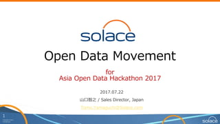 1
Copyright Solace
Confidential
Open Data Movement
for
Asia Open Data Hackathon 2017
2017.07.22
山口智之 / Sales Director, Japan
Tomo.Yamaguchi@Solace.com
 