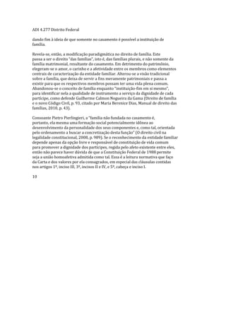 ADI 4.277 Distrito Federal
dando fim à ideia de que somente no casamento é possível a instituição de
família.
Revela-se, então, a modificação paradigmática no direito de família. Este
passa a ser o direito “das famílias”, isto é, das famílias plurais, e não somente da
família matrimonial, resultante do casamento. Em detrimento do patrimônio,
elegeram-se o amor, o carinho e a afetividade entre os membros como elementos
centrais de caracterização da entidade familiar. Alterou-se a visão tradicional
sobre a família, que deixa de servir a fins meramente patrimoniais e passa a
existir para que os respectivos membros possam ter uma vida plena comum.
Abandonou-se o conceito de família enquanto “instituição-fim em si mesmo”,
para identificar nela a qualidade de instrumento a serviço da dignidade de cada
partícipe, como defende Guilherme Calmon Nogueira da Gama (Direito de família
e o novo Código Civil, p. 93, citado por Maria Berenice Dias, Manual de direito das
famílias, 2010, p. 43).
Consoante Pietro Pierlingieri, a “família não fundada no casamento é,
portanto, ela mesma uma formação social potencialmente idônea ao
desenvolvimento da personalidade dos seus componentes e, como tal, orientada
pelo ordenamento a buscar a concretização desta função” (O direito civil na
legalidade constitucional, 2008, p. 989). Se o reconhecimento da entidade familiar
depende apenas da opção livre e responsável de constituição de vida comum
para promover a dignidade dos partícipes, regida pelo afeto existente entre eles,
então não parece haver dúvida de que a Constituição Federal de 1988 permite
seja a união homoafetiva admitida como tal. Essa é a leitura normativa que faço
da Carta e dos valores por ela consagrados, em especial das cláusulas contidas
nos artigos 1º, inciso III, 3º, incisos II e IV, e 5º, cabeça e inciso I.
10
 