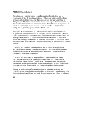 ADI 4.277 Distrito Federal
Percebam que a transformação operada pela atual Constituição não se
resumiu ao direito de família. A partir de 1988, ocorreu a ressignificação do
ordenamento jurídico. Como é cediço, compete aos intérpretes efetuar a
filtragem constitucional dos institutos previstos na legislação infraconstitucional.
Esse fenômeno denominado “constitucionalização do Direito”, na expressão de
uso mais corriqueiro, revela que não podemos nos ater ao dogmatismo
ultrapassado, que então prevalecia no Direito Civil.
Esse ramo do Direito voltou-se à tutela das situações jurídico-existenciais
e, apenas em caráter secundário, às situações jurídico-patrimoniais. O Direito
Civil é possivelmente o ramo da ciência jurídica mais afetado pela inserção do
princípio da dignidade da pessoa humana como fundamento da República,
porquanto estampa diretamente os costumes e os valores da sociedade, razão
pela qual tantas vezes o Código Civil é rotulado como “a Constituição do homem
comum”.
O Direito Civil, sabemos, restringia-se ao “ter”. O titular da propriedade
era o grande destinatário das normas do Direito Civil, e a propriedade era o
direito por excelência. O direito de família oriundo do Código Bevilácqua
concernia a questões patrimoniais.
O Direito Civil, na expressão empregada por Luiz Edson Fachin, sofreu
uma “virada de Copérnico”, foi constitucionalizado e, por consequência,
desvinculado do patrimônio e socializado. A propriedade e o proprietário
perderam o papel de centralidade nesse ramo da ciência jurídica, dando lugar
principal à pessoa. É o direito do “ser”, da personalidade, da existência.
Relegar as uniões homoafetivas à disciplina da sociedade de fato é não
reconhecer essa modificação paradigmática no Direito Civil levada a cabo pela
Constituição da República. A categoria da sociedade de fato reflete a realização
11
 
