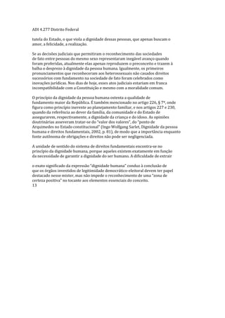 ADI 4.277 Distrito Federal
tutela do Estado, o que viola a dignidade dessas pessoas, que apenas buscam o
amor, a felicidade, a realização.
Se as decisões judiciais que permitiram o reconhecimento das sociedades
de fato entre pessoas do mesmo sexo representaram inegável avanço quando
foram proferidas, atualmente elas apenas reproduzem o preconceito e trazem à
balha o desprezo à dignidade da pessoa humana. Igualmente, os primeiros
pronunciamentos que reconheceram aos heterossexuais não casados direitos
sucessórios com fundamento na sociedade de fato foram celebrados como
inovações jurídicas. Nos dias de hoje, esses atos judiciais estariam em franca
incompatibilidade com a Constituição e mesmo com a moralidade comum.
O princípio da dignidade da pessoa humana ostenta a qualidade de
fundamento maior da República. É também mencionado no artigo 226, § 7º, onde
figura como princípio inerente ao planejamento familiar, e nos artigos 227 e 230,
quando da referência ao dever da família, da comunidade e do Estado de
assegurarem, respectivamente, a dignidade da criança e do idoso. As opiniões
doutrinárias asseveram tratar-se do “valor dos valores”, do “ponto de
Arquimedes no Estado constitucional” (Ingo Wolfgang Sarlet, Dignidade da pessoa
humana e direitos fundamentais, 2002, p. 81), de modo que a importância enquanto
fonte autônoma de obrigações e direitos não pode ser negligenciada.
A unidade de sentido do sistema de direitos fundamentais encontra-se no
princípio da dignidade humana, porque aqueles existem exatamente em função
da necessidade de garantir a dignidade do ser humano. A dificuldade de extrair
o exato significado da expressão “dignidade humana” conduz à conclusão de
que os órgãos investidos de legitimidade democrático-eleitoral devem ter papel
destacado nesse mister, mas não impede o reconhecimento de uma “zona de
certeza positiva” no tocante aos elementos essenciais do conceito.
13
 