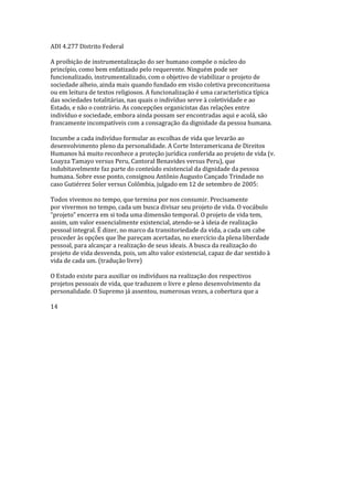 ADI 4.277 Distrito Federal
A proibição de instrumentalização do ser humano compõe o núcleo do
princípio, como bem enfatizado pelo requerente. Ninguém pode ser
funcionalizado, instrumentalizado, com o objetivo de viabilizar o projeto de
sociedade alheio, ainda mais quando fundado em visão coletiva preconceituosa
ou em leitura de textos religiosos. A funcionalização é uma característica típica
das sociedades totalitárias, nas quais o indivíduo serve à coletividade e ao
Estado, e não o contrário. As concepções organicistas das relações entre
indivíduo e sociedade, embora ainda possam ser encontradas aqui e acolá, são
francamente incompatíveis com a consagração da dignidade da pessoa humana.
Incumbe a cada indivíduo formular as escolhas de vida que levarão ao
desenvolvimento pleno da personalidade. A Corte Interamericana de Direitos
Humanos há muito reconhece a proteção jurídica conferida ao projeto de vida (v.
Loayza Tamayo versus Peru, Cantoral Benavides versus Peru), que
indubitavelmente faz parte do conteúdo existencial da dignidade da pessoa
humana. Sobre esse ponto, consignou Antônio Augusto Cançado Trindade no
caso Gutiérrez Soler versus Colômbia, julgado em 12 de setembro de 2005:
Todos vivemos no tempo, que termina por nos consumir. Precisamente
por vivermos no tempo, cada um busca divisar seu projeto de vida. O vocábulo
“projeto” encerra em si toda uma dimensão temporal. O projeto de vida tem,
assim, um valor essencialmente existencial, atendo-se à ideia de realização
pessoal integral. É dizer, no marco da transitoriedade da vida, a cada um cabe
proceder às opções que lhe pareçam acertadas, no exercício da plena liberdade
pessoal, para alcançar a realização de seus ideais. A busca da realização do
projeto de vida desvenda, pois, um alto valor existencial, capaz de dar sentido à
vida de cada um. (tradução livre)
O Estado existe para auxiliar os indivíduos na realização dos respectivos
projetos pessoais de vida, que traduzem o livre e pleno desenvolvimento da
personalidade. O Supremo já assentou, numerosas vezes, a cobertura que a
14
 