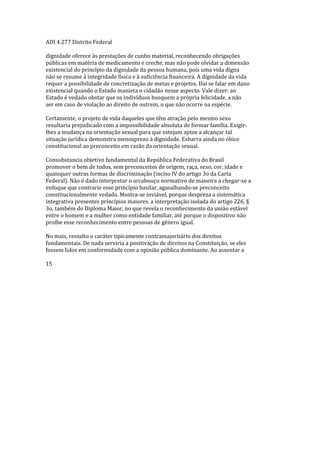 ADI 4.277 Distrito Federal
dignidade oferece às prestações de cunho material, reconhecendo obrigações
públicas em matéria de medicamento e creche, mas não pode olvidar a dimensão
existencial do princípio da dignidade da pessoa humana, pois uma vida digna
não se resume à integridade física e à suficiência financeira. A dignidade da vida
requer a possibilidade de concretização de metas e projetos. Daí se falar em dano
existencial quando o Estado manieta o cidadão nesse aspecto. Vale dizer: ao
Estado é vedado obstar que os indivíduos busquem a própria felicidade, a não
ser em caso de violação ao direito de outrem, o que não ocorre na espécie.
Certamente, o projeto de vida daqueles que têm atração pelo mesmo sexo
resultaria prejudicado com a impossibilidade absoluta de formar família. Exigir-
lhes a mudança na orientação sexual para que estejam aptos a alcançar tal
situação jurídica demonstra menosprezo à dignidade. Esbarra ainda no óbice
constitucional ao preconceito em razão da orientação sexual.
Consubstancia objetivo fundamental da República Federativa do Brasil
promover o bem de todos, sem preconceitos de origem, raça, sexo, cor, idade e
quaisquer outras formas de discriminação (inciso IV do artigo 3o da Carta
Federal). Não é dado interpretar o arcabouço normativo de maneira a chegar-se a
enfoque que contrarie esse princípio basilar, agasalhando-se preconceito
constitucionalmente vedado. Mostra-se inviável, porque despreza a sistemática
integrativa presentes princípios maiores, a interpretação isolada do artigo 226, §
3o, também do Diploma Maior, no que revela o reconhecimento da união estável
entre o homem e a mulher como entidade familiar, até porque o dispositivo não
proíbe esse reconhecimento entre pessoas de gênero igual.
No mais, ressalto o caráter tipicamente contramajoritário dos direitos
fundamentais. De nada serviria a positivação de direitos na Constituição, se eles
fossem lidos em conformidade com a opinião pública dominante. Ao assentar a
15
 