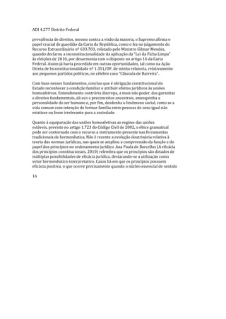 ADI 4.277 Distrito Federal
prevalência de direitos, mesmo contra a visão da maioria, o Supremo afirma o
papel crucial de guardião da Carta da República, como o fez no julgamento do
Recurso Extraordinário nº 633.703, relatado pelo Ministro Gilmar Mendes,
quando declarou a inconstitucionalidade da aplicação da “Lei da Ficha Limpa”
às eleições de 2010, por desarmonia com o disposto no artigo 16 da Carta
Federal. Assim já havia procedido em outras oportunidades, tal como na Ação
Direta de Inconstitucionalidade nº 1.351/DF, de minha relatoria, relativamente
aos pequenos partidos políticos, no célebre caso “Cláusula de Barreira”.
Com base nesses fundamentos, concluo que é obrigação constitucional do
Estado reconhecer a condição familiar e atribuir efeitos jurídicos às uniões
homoafetivas. Entendimento contrário discrepa, a mais não poder, das garantias
e direitos fundamentais, dá eco a preconceitos ancestrais, amesquinha a
personalidade do ser humano e, por fim, desdenha o fenômeno social, como se a
vida comum com intenção de formar família entre pessoas de sexo igual não
existisse ou fosse irrelevante para a sociedade.
Quanto à equiparação das uniões homoafetivas ao regime das uniões
estáveis, previsto no artigo 1.723 do Código Civil de 2002, o óbice gramatical
pode ser contornado com o recurso a instrumento presente nas ferramentas
tradicionais de hermenêutica. Não é recente a evolução doutrinária relativa à
teoria das normas jurídicas, nas quais se ampliou a compreensão da função e do
papel dos princípios no ordenamento jurídico. Ana Paula de Barcellos (A eficácia
dos princípios constitucionais, 2010) relembra que os princípios são dotados de
múltiplas possibilidades de eficácia jurídica, destacando-se a utilização como
vetor hermenêutico-interpretativo. Casos há em que os princípios possuem
eficácia positiva, o que ocorre precisamente quando o núcleo essencial de sentido
16
 