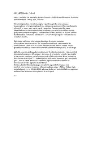 ADI 4.277 Distrito Federal
deles é violado. Por isso Celso Antônio Bandeira de Mello, em Elementos de direito
administrativo, 1980, p. 104, ressalta:
Violar um princípio é muito mais grave que transgredir uma norma. A
desatenção ao princípio implica ofensa não apenas a um específico mandamento
obrigatório, mas a todo o sistema de comandos. É a mais grave forma de
ilegalidade ou inconstitucionalidade, conforme o escalão do princípio violado,
porque representa insurgência contra todo o sistema, subversão de seus valores
fundamentais, contumélia irremissível a seu arcabouço lógico e corrosão de sua
estrutura mestra.
Extraio do núcleo do princípio da dignidade da pessoa humana a
obrigação de reconhecimento das uniões homoafetivas. Inexiste vedação
constitucional à aplicação do regime da união estável a essas uniões, não se
podendo vislumbrar silêncio eloquente em virtude da redação do § 3º do artigo
226. Há, isso sim, a obrigação constitucional de não discriminação e de respeito à
dignidade humana, às diferenças, à liberdade de orientação sexual, o que impõe
o tratamento equânime entre homossexuais e heterossexuais. Nesse contexto, a
literalidade do artigo 1.723 do Código Civil está muito aquém do que consagrado
pela Carta de 1988. Não retrata fielmente o propósito constitucional de
reconhecer direitos a grupos minoritários.
Por isso, Senhor Presidente, julgo procedente o pedido formulado para
conferir interpretação conforme à Constituição ao artigo 1.723 do Código Civil,
veiculado pela Lei nº 10.406/2002, a fim de declarar a aplicabilidade do regime da
união estável às uniões entre pessoas de sexo igual.
17
 
