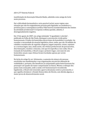 ADI 4.277 Distrito Federal
manifestação da Associação Eduardo Banks, admitida como amiga da Corte
neste processo.
Daí a dificuldade hermenêutica: seria possível incluir nesse regime uma
situação que não foi originalmente prevista pelo legislador ao estabelecer a
premissa para a consequência jurídica? Não haveria transbordamento dos limites
da atividade jurisdicional? A resposta à última questão, adianto, é
desenganadamente negativa.
Em 19 de agosto de 2007, em artigo intitulado “A igualdade é colorida”,
publicado na Folha de São Paulo, destaquei o preconceito vivido pelos
homossexuais. O índice de homicídios decorrentes da homofobia é revelador. Ao
ressaltar a necessidade de atuação legislativa, disse, então, que são 18 milhões de
cidadãos considerados de segunda categoria: pagam impostos, votam, sujeitam-
se a normas legais, mas, ainda assim, são vítimas preferenciais de preconceitos,
discriminações, insultos e chacotas, sem que lei específica a isso coíba. Em se
tratando de homofobia, o Brasil ocupa o primeiro lugar, com mais de cem
homicídios anuais cujas vítimas foram trucidadas apenas por serem
homossexuais.
No fecho do artigo fiz ver: felizmente, o aumento do número de pessoas
envolvidas nas manifestações e nas organizações em prol da obtenção de
visibilidade e, portanto, dos benefícios já conquistados pelos heterossexuais faz
pressupor um quadro de maior compreensão no futuro. Mesmo a reboque dos
países mais avançados, onde a união civil homossexual é reconhecida
legalmente, o Brasil está vencendo a guerra desumana contra o preconceito, o
que significa fortalecer o Estado Democrático de Direito, sem dúvida alguma, a
maior prova de desenvolvimento social.
3
 