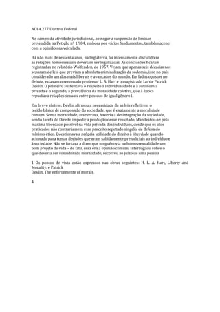 ADI 4.277 Distrito Federal
No campo da atividade jurisdicional, ao negar a suspensão de liminar
pretendida na Petição nº 1.984, embora por vários fundamentos, também acenei
com a opinião ora veiculada.
Há não mais de sessenta anos, na Inglaterra, foi intensamente discutido se
as relações homossexuais deveriam ser legalizadas. As conclusões ficaram
registradas no relatório Wolfenden, de 1957. Vejam que apenas seis décadas nos
separam de leis que previam a absoluta criminalização da sodomia, isso no país
considerado um dos mais liberais e avançados do mundo. Em lados opostos no
debate, estavam o renomado professor L. A. Hart e o magistrado Lorde Patrick
Devlin. O primeiro sustentava o respeito à individualidade e à autonomia
privada e o segundo, a prevalência da moralidade coletiva, que à época
repudiava relações sexuais entre pessoas de igual gênero1.
Em breve síntese, Devlin afirmou a necessidade de as leis refletirem o
tecido básico de composição da sociedade, que é exatamente a moralidade
comum. Sem a moralidade, asseverava, haveria a desintegração da sociedade,
sendo tarefa do Direito impedir a produção desse resultado. Manifestou-se pela
máxima liberdade possível na vida privada dos indivíduos, desde que os atos
praticados não contrariassem esse preceito reputado singelo, de defesa do
mínimo ético. Questionava a própria utilidade do direito à liberdade quando
acionado para tomar decisões que eram sabidamente prejudiciais ao indivíduo e
à sociedade. Não se furtava a dizer que ninguém via na homossexualidade um
bom projeto de vida – de fato, essa era a opinião comum. Interrogado sobre o
que deveria ser considerado moralidade, recorreu ao juízo de uma pessoa
1 Os pontos de vista estão expressos nas obras seguintes: H. L. A. Hart, Liberty and
Morality, e Patrick
Devlin, The enforcemente of morals.
4
 
