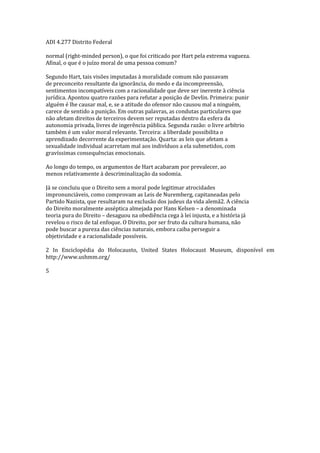 ADI 4.277 Distrito Federal
normal (right-minded person), o que foi criticado por Hart pela extrema vagueza.
Afinal, o que é o juízo moral de uma pessoa comum?
Segundo Hart, tais visões imputadas à moralidade comum não passavam
de preconceito resultante da ignorância, do medo e da incompreensão,
sentimentos incompatíveis com a racionalidade que deve ser inerente à ciência
jurídica. Apontou quatro razões para refutar a posição de Devlin. Primeira: punir
alguém é lhe causar mal, e, se a atitude do ofensor não causou mal a ninguém,
carece de sentido a punição. Em outras palavras, as condutas particulares que
não afetam direitos de terceiros devem ser reputadas dentro da esfera da
autonomia privada, livres de ingerência pública. Segunda razão: o livre arbítrio
também é um valor moral relevante. Terceira: a liberdade possibilita o
aprendizado decorrente da experimentação. Quarta: as leis que afetam a
sexualidade individual acarretam mal aos indivíduos a ela submetidos, com
gravíssimas consequências emocionais.
Ao longo do tempo, os argumentos de Hart acabaram por prevalecer, ao
menos relativamente à descriminalização da sodomia.
Já se concluiu que o Direito sem a moral pode legitimar atrocidades
impronunciáveis, como comprovam as Leis de Nuremberg, capitaneadas pelo
Partido Nazista, que resultaram na exclusão dos judeus da vida alemã2. A ciência
do Direito moralmente asséptica almejada por Hans Kelsen – a denominada
teoria pura do Direito – desaguou na obediência cega à lei injusta, e a história já
revelou o risco de tal enfoque. O Direito, por ser fruto da cultura humana, não
pode buscar a pureza das ciências naturais, embora caiba perseguir a
objetividade e a racionalidade possíveis.
2 In Enciclopédia do Holocausto, United States Holocaust Museum, disponível em
http://www.ushmm.org/
5
 