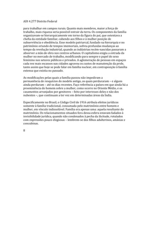 ADI 4.277 Distrito Federal
para trabalhar em campos rurais. Quanto mais membros, maior a força de
trabalho, mais riqueza seria possível extrair da terra. Os componentes da família
organizavam-se hierarquicamente em torno da figura do pai, que ostentava a
chefia da entidade familiar, cabendo aos filhos e à mulher posição de
subserviência e obediência. Esse modelo patriarcal, fundado na hierarquia e no
patrimônio oriundo de tempos imemoriais, sofreu profundas mudanças ao
tempo da revolução industrial, quando as indústrias recém-nascidas passaram a
absorver a mão de obra nos centros urbanos. O capitalismo exigiu a entrada da
mulher no mercado de trabalho, modificando para sempre o papel do sexo
feminino nos setores públicos e privados. A aglomeração de pessoas em espaços
cada vez mais escassos nas cidades agravou os custos de manutenção da prole,
tanto assim que hoje se pode falar em família nuclear, em contraposição à família
extensa que existia no passado.
As modificações pelas quais a família passou não impediram a
permanência de resquícios do modelo antigo, os quais perduraram – e alguns
ainda perduram – até os dias recentes. Faço referência a países em que ainda há a
proeminência do homem sobre a mulher, como ocorre no Oriente Médio, e os
casamentos arranjados por genitores – feito por interesses deles e não dos
nubentes –, que continuam a ter vez em determinadas áreas da Índia.
Especificamente no Brasil, o Código Civil de 1916 atribuía efeitos jurídicos
somente à família tradicional, consumada pelo matrimônio entre homem e
mulher, em vínculo indissolúvel. Família era apenas uma: aquela resultante do
matrimônio. Os relacionamentos situados fora dessa esfera estavam fadados à
invisibilidade jurídica, quando não condenados à pecha da ilicitude, rotulados
com expressões pouco elogiosas – lembrem-se dos filhos adulterinos, amásias e
concubinas.
8
 