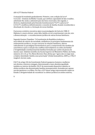 ADI 4.277 Distrito Federal
A situação foi mudando gradualmente. Primeiro, com a edição da Lei nº
4.121/62 – Estatuto da Mulher Casada, que atribuiu capacidade de fato à mulher,
admitindo-lhe ainda a administração dos bens reservados. Em seguida, o
divórcio, implementado pela Emenda Constitucional nº 9/77 e pela Lei nº
6.515/77, modificou definitivamente o conceito de família, ficando reconhecidas a
dissolução do vínculo e a formação de novas famílias.
O processo evolutivo encontrou ápice na promulgação da Carta de 1988. O
Diploma é o marco divisor: antes dele, família era só a matrimonial, com ele, veio
a democratização – o reconhecimento jurídico de outras formas familiares.
Segundo Gustavo Tepedino: “A Constituição da República traduziu a
nova tábula de valores da sociedade, estabeleceu os princípios fundamentais do
ordenamento jurídico e, no que concerne às relações familiares, alterou
radicalmente os paradigmas hermenêuticos para a compreensão dos modelos de
convivência e para a solução dos conflitos intersubjetivos na esfera da família”
(“A legitimidade constitucional das famílias formadas por uniões de pessoa do
mesmo sexo”, Boletim Científico da Escola Superior do Ministério Público da União,
números 22 e 23, p. 91). Maria Berenice Dias afirma que “agora não se exige mais
a tríplice identidade: família-sexo-procriação” (União homoafetiva, 2009, p. 178). É
inegável: ela tem razão.
O § 5º do artigo 226 da Constituição Federal equiparou homens e mulheres
nos direitos e deveres conjugais, determinando a mais absoluta igualdade
também no interior da família. O § 4º do mencionado dispositivo admitiu os
efeitos jurídicos das denominadas famílias monoparentais, formadas por apenas
um dos genitores e os filhos. Por fim, o § 3º desse artigo expressamente impôs ao
Estado a obrigatoriedade de reconhecer os efeitos jurídicos às uniões estáveis,
9
 