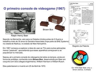 O primeiro console de videogame (1967)
Nascido na Alemanha, veio para os Estados Unidos antes da II Guerra e
trabalhou mais de 30 anos na Sanders Associates (hoje parte da BAE Systems)
na cidade de Nashua, no estado de New Hampshire.
Em 1967 começou a explorar a ideia de usar as TVs para outras aplicações
menos “passivas”, aproveitando que esses aparelhos começavam a se
popularizar no mercado.
Nasceu ali o primeiro console de videogame de todos os tempos, ainda em
forma de protótipo, conhecido como Brown Box, desenvolvido por Baer em
conjunto com dois colegas engenheiros, William Harrison e William Rusch.
Eles patentearam o invento em 25 de Abril de 1972.
Registro da Patente
Brown Box
Em 1978 Ralph Baer criou o
Simon (Genius, no Brasil)
Ralph Henry Baer
 