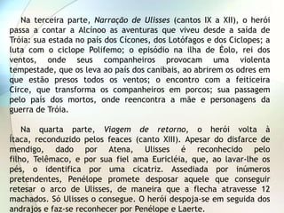 Na terceira parte, Narração de Ulisses (cantos IX a XII), o herói
passa a contar a Alcínoo as aventuras que viveu desde a saída de
Tróia: sua estada no país dos Cícones, dos Lotófagos e dos Ciclopes; a
luta com o ciclope Polifemo; o episódio na ilha de Éolo, rei dos
ventos, onde seus companheiros provocam uma violenta
tempestade, que os leva ao país dos canibais, ao abrirem os odres em
que estão presos todos os ventos; o encontro com a feiticeira
Circe, que transforma os companheiros em porcos; sua passagem
pelo país dos mortos, onde reencontra a mãe e personagens da
guerra de Tróia.

    Na quarta parte, Viagem de retorno, o herói volta à
Ítaca, reconduzido pelos feaces (canto XIII). Apesar do disfarce de
mendigo, dado por Atena, Ulisses é reconhecido pelo
filho, Telêmaco, e por sua fiel ama Euricléia, que, ao lavar-lhe os
pés, o identifica por uma cicatriz. Assediada por inúmeros
pretendentes, Penélope promete desposar aquele que conseguir
retesar o arco de Ulisses, de maneira que a flecha atravesse 12
machados. Só Ulisses o consegue. O herói despoja-se em seguida dos
andrajos e faz-se reconhecer por Penélope e Laerte.
 