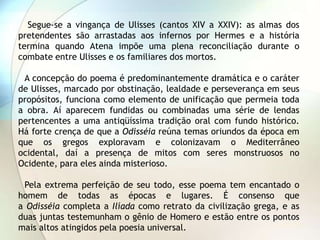 Segue-se a vingança de Ulisses (cantos XIV a XXIV): as almas dos
pretendentes são arrastadas aos infernos por Hermes e a história
termina quando Atena impõe uma plena reconciliação durante o
combate entre Ulisses e os familiares dos mortos.

 A concepção do poema é predominantemente dramática e o caráter
de Ulisses, marcado por obstinação, lealdade e perseverança em seus
propósitos, funciona como elemento de unificação que permeia toda
a obra. Aí aparecem fundidas ou combinadas uma série de lendas
pertencentes a uma antiqüíssima tradição oral com fundo histórico.
Há forte crença de que a Odisséia reúna temas oriundos da época em
que os gregos exploravam e colonizavam o Mediterrâneo
ocidental, daí a presença de mitos com seres monstruosos no
Ocidente, para eles ainda misterioso.

 Pela extrema perfeição de seu todo, esse poema tem encantado o
homem de todas as épocas e lugares. É consenso que
a Odisséia completa a Ilíada como retrato da civilização grega, e as
duas juntas testemunham o gênio de Homero e estão entre os pontos
mais altos atingidos pela poesia universal.
 