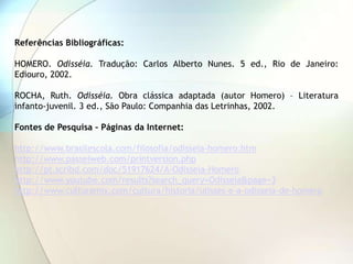 Referências Bibliográficas:

HOMERO. Odisséia. Tradução: Carlos Alberto Nunes. 5 ed., Rio de Janeiro:
Ediouro, 2002.

ROCHA, Ruth. Odisséia. Obra clássica adaptada (autor Homero) – Literatura
infanto-juvenil. 3 ed., São Paulo: Companhia das Letrinhas, 2002.

Fontes de Pesquisa – Páginas da Internet:

http://www.brasilescola.com/filosofia/odisseia-homero.htm
http://www.passeiweb.com/printversion.php
http://pt.scribd.com/doc/51917624/A-Odisseia-Homero
http://www.youtube.com/results?search_query=Odisseia&page=3
http://www.culturamix.com/cultura/historia/ulisses-e-a-odisseia-de-homero
 