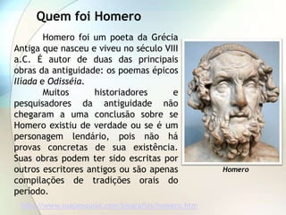Quem foi Homero
        Homero foi um poeta da Grécia
Antiga que nasceu e viveu no século VIII
a.C. É autor de duas das principais
obras da antiguidade: os poemas épicos
Ilíada e Odisséia.
        Muitos      historiadores     e
pesquisadores da antiguidade não
chegaram a uma conclusão sobre se
Homero existiu de verdade ou se é um
personagem lendário, pois não há
provas concretas de sua existência.
Suas obras podem ter sido escritas por
outros escritores antigos ou são apenas             Homero
compilações de tradições orais do
período.
 http://www.suapesquisa.com/biografias/homero.htm
 