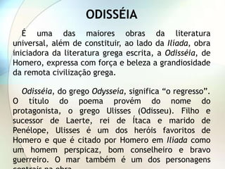 ODISSÉIA
   É uma das maiores obras da literatura
universal, além de constituir, ao lado da Ilíada, obra
iniciadora da literatura grega escrita, a Odisséia, de
Homero, expressa com força e beleza a grandiosidade
da remota civilização grega.

  Odisséia, do grego Odysseía, significa “o regresso”.
O título do poema provém do nome do
protagonista, o grego Ulisses (Odisseu). Filho e
sucessor de Laerte, rei de Ítaca e marido de
Penélope, Ulisses é um dos heróis favoritos de
Homero e que é citado por Homero em Ilíada como
um homem perspicaz, bom conselheiro e bravo
guerreiro. O mar também é um dos personagens
 
