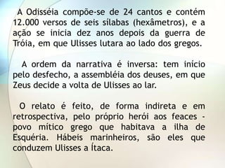 A Odisséia compõe-se de 24 cantos e contém
12.000 versos de seis sílabas (hexâmetros), e a
ação se inicia dez anos depois da guerra de
Tróia, em que Ulisses lutara ao lado dos gregos.

  A ordem da narrativa é inversa: tem início
pelo desfecho, a assembléia dos deuses, em que
Zeus decide a volta de Ulisses ao lar.

  O relato é feito, de forma indireta e em
retrospectiva, pelo próprio herói aos feaces -
povo mítico grego que habitava a ilha de
Esquéria. Hábeis marinheiros, são eles que
conduzem Ulisses a Ítaca.
 