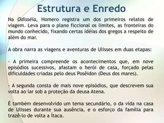 Estrutura e Enredo
Na Odisséia, Homero registra um dos primeiros relatos de
viagem. Leva para o plano ficcional os limites, as fronteiras do
mundo conhecido, fixando certas idéias dos gregos a respeito de
além do mar.

A obra narra as viagens e aventuras de Ulisses em duas etapas:

- A primeira compreende os acontecimentos que, em nove
episódios sucessivos, afastam o herói de casa, forçado pelas
dificuldades criadas pelo deus Posêidon (Deus dos mares).

- A segunda consta de mais nove episódios, que descrevem sua
volta ao lar sob a proteção da deusa Atena.

É também desenvolvido um tema secundário, o da vida na casa
de Ulisses durante sua ausência, e o esforço da família para
trazê-lo de volta a Ítaca.
 
