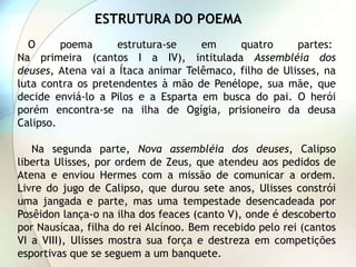 ESTRUTURA DO POEMA
  O      poema      estrutura-se    em     quatro      partes:
Na primeira (cantos I a IV), intitulada Assembléia dos
deuses, Atena vai a Ítaca animar Telêmaco, filho de Ulisses, na
luta contra os pretendentes à mão de Penélope, sua mãe, que
decide enviá-lo a Pilos e a Esparta em busca do pai. O herói
porém encontra-se na ilha de Ogígia, prisioneiro da deusa
Calipso.

   Na segunda parte, Nova assembléia dos deuses, Calipso
liberta Ulisses, por ordem de Zeus, que atendeu aos pedidos de
Atena e enviou Hermes com a missão de comunicar a ordem.
Livre do jugo de Calipso, que durou sete anos, Ulisses constrói
uma jangada e parte, mas uma tempestade desencadeada por
Posêidon lança-o na ilha dos feaces (canto V), onde é descoberto
por Nausícaa, filha do rei Alcínoo. Bem recebido pelo rei (cantos
VI a VIII), Ulisses mostra sua força e destreza em competições
esportivas que se seguem a um banquete.
 