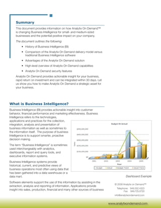 Summary
     This document provides information on how Analytix On Demand™
     is changing Business Intelligence for small- and medium-sized
     businesses and the potential positive impact on your company.
     The document outlines the following:
         • History of Business Intelligence (BI)
         • Comparison of the Analytix On Demand delivery model versus
           traditional Business Intelligence software
         • Advantages of the Analytix On Demand solution
         • High-level overview of Analytix On Demand capabilities
         • Analytix On Demand security features
     Analytix On Demand provides actionable insight for your business,
     rapid return on investment and can be integrated within 30 days. Let
     us show you how to make Analytix On Demand a strategic asset for
     your business.




What is Business Intelligence?
Business Intelligence (BI) provides actionable insight into customer
behavior, financial performance and marketing effectiveness. Business
Intelligence refers to the technologies,
applications and practices for the collection,
integration, analysis and presentation of
business information as well as sometimes to
the information itself. The purpose of business
Intelligence is to support smarter, proactive
decision making.
The term “Business Intelligence” is sometimes
used interchangeably with analytics,
dashboards, report and query tools, and
executive information systems.
Business Intelligence systems provide
historical, current, and predictive views of
business operations most often using data that
has been gathered into a data warehouse or a
data mart.                                                                                 Dashboard Example

Software elements support the use of this information by assisting in the
                                                                                  © 2008 Analytix on Demand™
extraction, analysis and reporting of information. Applications provide
                                                                                    Telephone: 949.552.4323
insight into sales, production, financial and many other sources of business              Fax: 949.725.0720
                                                                                  info@analytixondemand.com

                                                                                www.analytixondemand.com
                                                                               www.analytixondemand.com
 