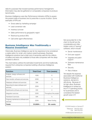 data for purposes that include business performance management.
Information may also be gathered on comparable companies to produce
benchmarks.
Business Intelligence uses Key Performance Indicators (KPIs) to assess
the present state of business and to prescribe a course of action. Some
examples of KPIs are:
    • Gross sales by marketing campaign
    • Lead conversion rate
    • Inventory turnover
    • Sales performance by geographic region
    • Revenue by product SKU
    • Call center agent effectiveness
                                                                                  Not accounted for in the
                                                                                  chart to the left are the
                                                                                  considerable and often
Business Intelligence Was Traditionally a                                         hidden costs of “owning”
Massive Investment                                                                software, which include:
Historically, Business Intelligence was far too expensive to be considered           • Server maintenance
a viable option for small- and medium-sized businesses. Business
Intelligence solutions had a total cost of ownership well into the millions          • End-user support
of dollars and were only available to those elite companies with the deep            • Upgrade and patch
pockets to afford it.                                                                  support

The chart below outlines the estimated investments and time traditionally            • Software maintenance
required from enterprise companies building a Business Intelligence                    fees
solution:                                                                            • Security

Function                                Total Cost         Time (weeks)              • Risk of failure

Analysis, design software and                                                     Yet despite the expense
                                          100K                    6               associated with traditional
services
                                                                                  Business Intelligence
Data transfer software and services       200K                   10
                                                                                  solutions, demand is
Database software and services             50K                    2               still strong. Because of
                                                                                  its high value, Business
Reporting & cubes software and
                                          200K                    4               Intelligence is ranked as
services
                                                                                  the #1 IT spending priority
Dashboards software and services           20K                    2               for businesses and is
Integration services                      500K          Throughout the project    considered the fastest
                                                                                  growth area in IT.
Hardware & services                        50K                   1+
Ongoing maintenance software and
                                          500K              Never Ending
services
Totals:                                 $1,600K +            25+ weeks
                                                                                    © 2008 Analytix on Demand™
                                                                                      Telephone: 949.552.4323
                                                                                            Fax: 949.725.0720
                                                                                    info@analytixondemand.com

                                                                                  www.analytixondemand.com
                                                                                 www.analytixondemand.com
 