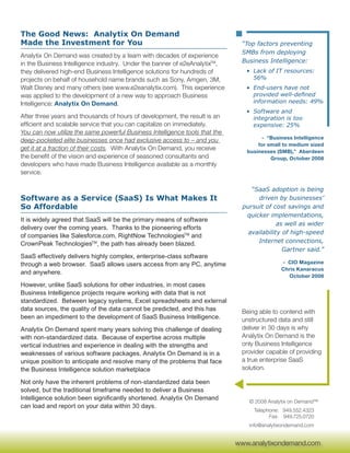 The Good News: Analytix On Demand
Made the Investment for You                                                   “Top factors preventing
                                                                              SMBs from deploying
Analytix On Demand was created by a team with decades of experience
in the Business Intelligence industry. Under the banner of e2eAnalytixTM,     Business Intelligence:
they delivered high-end Business Intelligence solutions for hundreds of         • Lack of IT resources:
projects on behalf of household name brands such as Sony, Amgen, 3M,              56%
Walt Disney and many others (see www.e2eanalytix.com). This experience          • End-users have not
was applied to the development of a new way to approach Business                  provided well-defined
Intelligence: Analytix On Demand.                                                 information needs: 49%
                                                                                • Software and
After three years and thousands of hours of development, the result is an         integration is too
efficient and scalable service that you can capitalize on immediately.            expensive: 25%
You can now utilize the same powerful Business Intelligence tools that the
                                                                                     - “Business Intelligence
deep-pocketed elite businesses once had exclusive access to – and you
                                                                                    for small to medium sized
get it at a fraction of their costs. With Analytix On Demand, you receive       businesses (SMB),” Aberdeen
the benefit of the vision and experience of seasoned consultants and                     Group, October 2008
developers who have made Business Intelligence available as a monthly
service.

                                                                                  “SaaS adoption is being
Software as a Service (SaaS) Is What Makes It                                       driven by businesses’
So Affordable                                                                  pursuit of cost savings and
                                                                                quicker implementations,
It is widely agreed that SaaS will be the primary means of software
                                                                                            as well as wider
delivery over the coming years. Thanks to the pioneering efforts
                                                                                 availability of high-speed
of companies like Salesforce.com, RightNow TechnologiesTM and
CrownPeak TechnologiesTM, the path has already been blazed.                         Internet connections,
                                                                                              Gartner said.”
SaaS effectively delivers highly complex, enterprise-class software
through a web browser. SaaS allows users access from any PC, anytime                         - CIO Magazine
                                                                                             Chris Kanaracus
and anywhere.
                                                                                               October 2008
However, unlike SaaS solutions for other industries, in most cases
Business Intelligence projects require working with data that is not
standardized. Between legacy systems, Excel spreadsheets and external
data sources, the quality of the data cannot be predicted, and this has       Being able to contend with
been an impediment to the development of SaaS Business Intelligence.          unstructured data and still
Analytix On Demand spent many years solving this challenge of dealing         deliver in 30 days is why
with non-standardized data. Because of expertise across multiple              Analytix On Demand is the
vertical industries and experience in dealing with the strengths and          only Business Intelligence
weaknesses of various software packages, Analytix On Demand is in a           provider capable of providing
unique position to anticipate and resolve many of the problems that face      a true enterprise SaaS
the Business Intelligence solution marketplace                                solution.

Not only have the inherent problems of non-standardized data been
solved, but the traditional timeframe needed to deliver a Business
Intelligence solution been significantly shortened. Analytix On Demand
                                                                                 © 2008 Analytix on Demand™
can load and report on your data within 30 days.
                                                                                   Telephone: 949.552.4323
                                                                                         Fax: 949.725.0720
                                                                                 info@analytixondemand.com

                                                                              www.analytixondemand.com
                                                                             www.analytixondemand.com
 