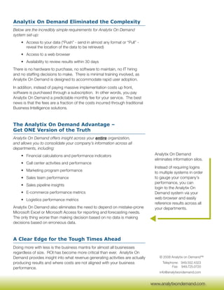 Analytix On Demand Eliminated the Complexity
Below are the incredibly simple requirements for Analytix On Demand
system set-up:
    • Access to your data (“Push” - send in almost any format or “Pull” -
      reveal the location of the data to be retrieved)
    • Access to a web browser
    • Availability to review results within 30 days
There is no hardware to purchase, no software to maintain, no IT hiring
and no staffing decisions to make. There is minimal training involved, as
Analytix On Demand is designed to accommodate rapid user adoption.
In addition, instead of paying massive implementation costs up front,
software is purchased through a subscription. In other words, you pay
Analytix On Demand a predictable monthly fee for your service. The best
news is that the fees are a fraction of the costs incurred through traditional
Business Intelligence solutions.



The Analytix On Demand Advantage –
Get ONE Version of the Truth
Analytix On Demand offers insight across your entire organization,
and allows you to consolidate your company’s information across all
departments, including:
    • Financial calculations and performance indicators                           Analytix On Demand
                                                                                  eliminates information silos.
    • Call center activities and performance
                                                                                  Instead of requiring logins
    • Marketing program performance
                                                                                  to multiple systems in order
    • Sales team performance                                                      to gauge your company’s
                                                                                  performance, you can
    • Sales pipeline insights
                                                                                  login to the Analytix On
    • E-commerce performance metrics                                              Demand system via your
    • Logistics performance metrics                                               web browser and easily
                                                                                  reference results across all
Analytix On Demand also eliminates the need to depend on mistake-prone            your departments.
Microsoft Excel or Microsoft Access for reporting and forecasting needs.
The only thing worse than making decision based on no data is making
decisions based on erroneous data.



A Clear Edge for the Tough Times Ahead
Doing more with less is the business mantra for almost all businesses
regardless of size. ROI has become more critical than ever. Analytix On
Demand provides insight into what revenue generating activities are actually        © 2008 Analytix on Demand™
producing results and where costs are not aligned with your business                  Telephone: 949.552.4323
performance.                                                                                Fax: 949.725.0720
                                                                                    info@analytixondemand.com

                                                                                  www.analytixondemand.com
                                                                                 www.analytixondemand.com
 