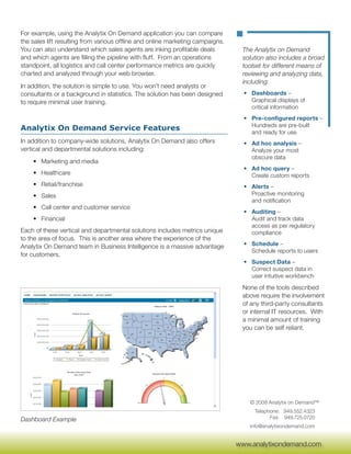 For example, using the Analytix On Demand application you can compare
the sales lift resulting from various offline and online marketing campaigns.
You can also understand which sales agents are inking profitable deals           The Analytix on Demand
and which agents are filling the pipeline with fluff. From an operations         solution also includes a broad
standpoint, all logistics and call center performance metrics are quickly        toolset for different means of
charted and analyzed through your web browser.                                   reviewing and analyzing data,
                                                                                 including:
In addition, the solution is simple to use. You won’t need analysts or
consultants or a background in statistics. The solution has been designed         • Dashboards –
to require minimal user training.                                                   Graphical displays of
                                                                                    critical information
                                                                                  • Pre-configured reports –
                                                                                    Hundreds are pre-built
Analytix On Demand Service Features                                                 and ready for use
In addition to company-wide solutions, Analytix On Demand also offers             • Ad hoc analysis –
vertical and departmental solutions including:                                      Analyze your most
                                                                                    obscure data
    • Marketing and media
                                                                                  • Ad hoc query –
    • Healthcare                                                                    Create custom reports
    • Retail/franchise                                                            • Alerts –
    • Sales                                                                         Proactive monitoring
                                                                                    and notification
    • Call center and customer service
                                                                                  • Auditing –
    • Financial                                                                     Audit and track data
                                                                                    access as per regulatory
Each of these vertical and departmental solutions includes metrics unique           compliance
to the area of focus. This is another area where the experience of the
Analytix On Demand team in Business Intelligence is a massive advantage           • Schedule –
                                                                                    Schedule reports to users
for customers.
                                                                                  • Suspect Data –
                                                                                    Correct suspect data in
                                                                                    user intuitive workbench

                                                                                 None of the tools described
                                                                                 above require the involvement
                                                                                 of any third-party consultants
                                                                                 or internal IT resources. With
                                                                                 a minimal amount of training
                                                                                 you can be self reliant.




                                                                                    © 2008 Analytix on Demand™
                                                                                      Telephone: 949.552.4323
Dashboard Example                                                                           Fax: 949.725.0720
                                                                                    info@analytixondemand.com

                                                                                 www.analytixondemand.com
                                                                                www.analytixondemand.com
 