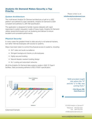 Analytix On Demand Makes Security a Top
Priority
                                                                                    Please contact us at:
System Architecture                                                             info@analytixondemand.com

The multi-tenant Analytix On Demand architecture is built on a J2EE                 for more information.
platform and adheres to open standards. Analytix On Demand is SOA
compliant and adheres to JSR-168 specification.
The application is designed to handle massive datasets with rapid
responses to system requests in spite of heavy loads. Analytix On Demand
utilizes several techniques such as clustering and failover to ensure
excellent and consistent performance.


Physical Security
In many cases the greatest threat to data security is not external hackers,
but rather internal employees with access to systems.
Steps have been taken to control the physical access to systems, including:
    • 24/7 video and audio surveillance
    • Stringent background checks on all employees
    • Highly-secured building
    • Natural disaster resistant building design
    • N+1 cooling and redundant networks
All of the Analytix On Demand data systems reside in SAS 70 Type II
facilities. Data processing adheres to ISO 270001 specification.




                                                                                   “AOD provided insight
                                                                                       into where the “P”
                                                                                   and the “L” in P&L was
                                                                                            coming from.”

                                                                                           - Clint Brauer, GM.
                                                                                              CyberRead.com




                                                                                 © 2008 Analytix on Demand™
                                                                                   Telephone: 949.552.4323
Cyberread Example                                                                        Fax: 949.725.0720
                                                                                 info@analytixondemand.com

                                                                               www.analytixondemand.com
                                                                              www.analytixondemand.com
 