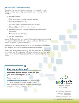 Network and Software Security
The system has been architected to be secure from outside intrusion.
Multiple controls, layers and processes are in place including, but not
limited to:
    • Managed firewalls
    • Multi-tiered security and authentication policies
    • Biometric two-factor security
    • Compliance with industry-standard best practices
    • UI-based SSL w/multi-tiered authentication
    • Managed compliance to ensure systems comply with privacy
      regulations
    • Managed intrusion detection
    • Security assessments
Analytix On Demand also partners with Axxera, a leading software security
firm, to ensure the availability of the networks, intrusion detection and
forensic analysis of any attempted attacks.
The Analytix On Demand portal runs via an SSL connection to ensure that
data is always encrypted and transferred via a secure socket.
The portal is protected with two-factor biometric keystrokes as well as the
conventional user ID and password. This technology ensures that only the
actual person can authenticate based on their credentials and keystroke
rhythm.




    How can we help you?
    Analytix On Demand is eager to help you with
    your Business Intelligence needs.

    Please contact us at:
    info@analytixondemand.com for more information
    or contact Analytix on Demand at 949-552-4323 for
    more information on how you can turn your company’s
                                                                                  2 Park Plaza, Suite 200
    data into your most powerful asset.
                                                                                     Irvine, CA 92614

                                                                                © 2008 Analytix on Demand™
                                                                                 Telephone: 949.552.4323
                                                                                       Fax: 949.725.0720
                                                                                info@analytixondemand.com

                                                                              www.analytixondemand.com
 