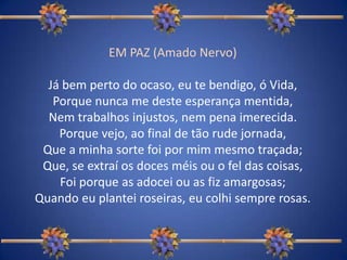 EM PAZ (Amado Nervo)Já bem perto do ocaso, eu te bendigo, ó Vida,Porque nunca me deste esperança mentida,Nem trabalhos injustos, nem pena imerecida.Porque vejo, ao final de tão rude jornada,Que a minha sorte foi por mim mesmo traçada;Que, se extraí os doces méis ou o fel das coisas,Foi porque as adocei ou as fiz amargosas;Quando eu plantei roseiras, eu colhi sempre rosas. 
