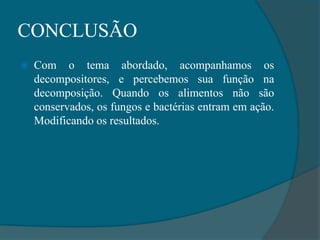 CONCLUSÃO
 Com o tema abordado, acompanhamos os
decompositores, e percebemos sua função na
decomposição. Quando os alimentos não são
conservados, os fungos e bactérias entram em ação.
Modificando os resultados.
 