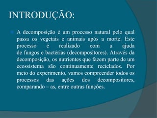 INTRODUÇÃO:
 A decomposição é um processo natural pelo qual
passa os vegetais e animais após a morte. Este
processo é realizado com a ajuda
de fungos e bactérias (decompositores). Através da
decomposição, os nutrientes que fazem parte de um
ecossistema são continuamente reciclados. Por
meio do experimento, vamos compreender todos os
processos das ações dos decompositores,
comparando – as, entre outras funções.
 