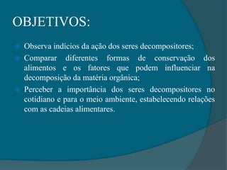 OBJETIVOS:
 Observa indícios da ação dos seres decompositores;
 Comparar diferentes formas de conservação dos
alimentos e os fatores que podem influenciar na
decomposição da matéria orgânica;
 Perceber a importância dos seres decompositores no
cotidiano e para o meio ambiente, estabelecendo relações
com as cadeias alimentares.
 