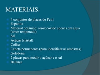 MATERIAIS:
 4 conjuntos de placas de Petri
 Espátula
 Material orgânico: arroz cozido apenas em água
(arroz temperado)
 Sal
 Açúcar (cristal)
 Colher
 Caneta permanente (para identificar as amostras).
 Geladeira
 2 placas para medir o açúcar e o sal
 Balança
 