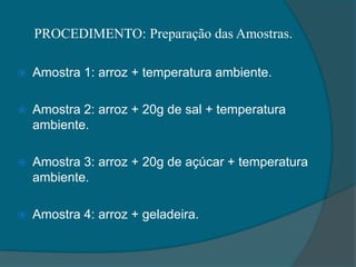PROCEDIMENTO: Preparação das Amostras.
 Amostra 1: arroz + temperatura ambiente.
 Amostra 2: arroz + 20g de sal + temperatura
ambiente.
 Amostra 3: arroz + 20g de açúcar + temperatura
ambiente.
 Amostra 4: arroz + geladeira.
 