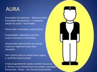 AURA
Emanações Perispirituais – Desencarnados
Emanações Perispirituais + irradiações
células do corpo – Encarnados
Possui odor e coloração características
Propriedades magnéticas, penetra
corpos animados e inanimados.
Através dela comunicamos ao mundo,
material e espiritual nossa faixa
vibratória.
Tem a forma mais ou menos oval e segue
o perfil do corpo humano.
A textura geralmente revela o caráter da pessoa.
A forma e a cor demonstram sua saúde e condições
Emocionais. (Passe – Seu Estudo/Jacob Mello)
 