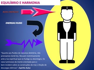“Quanto aos fluidos de natureza deletéria, não
precisamos temê-los. Recuam instintivamente
ante a luz espiritual que os fustiga ou desintegra. Os
raios luminosos da mente orientada para o
bem incidem sobre as construções do mal, à feição de
descargas elétricas”. Espírito Aulus
EQUILÍBRIO E HARMONIA
BOAS ENERGIAS
ENERGIAS RUINS
 