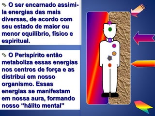  O ser encarnado assimi-
la energias das mais
diversas, de acordo com
seu estado de maior ou
menor equilíbrio, físico e
espiritual.
 O Perispírito então
metaboliza essas energias
nos centros de força e as
distribui em nosso
organismo. Essas
energias se manifestam
em nossa aura, formando
nosso “hálito mental”
 