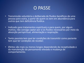 O PASSE
• Transmissão voluntária e deliberada de fluidos benéficos de uma
pessoa para outra, a partir de quem os tem em abundância para
outros que tem deficiência fluídica.
• Indicado para tratamentos espirituais e para quem, por algum
motivo, não consiga captar por si os fluidos necessários por meio da
absorção perispiritual, alimentação e respiração.
• Tanto passista tem que ter condições de transmitir como paciente
tem que ter condições de receber.
• Efeitos são mais ou menos longos dependendo da receptividade e
da manutenção do pensamento elevado e mudança de
comportamento.
 