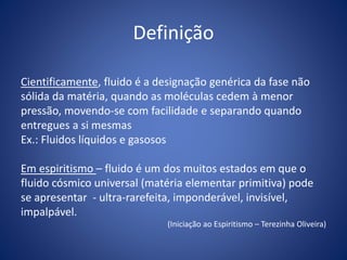 Definição
Cientificamente, fluido é a designação genérica da fase não
sólida da matéria, quando as moléculas cedem à menor
pressão, movendo-se com facilidade e separando quando
entregues a si mesmas
Ex.: Fluidos líquidos e gasosos
Em espiritismo – fluido é um dos muitos estados em que o
fluido cósmico universal (matéria elementar primitiva) pode
se apresentar - ultra-rarefeita, imponderável, invisível,
impalpável.
(Iniciação ao Espiritismo – Terezinha Oliveira)
 