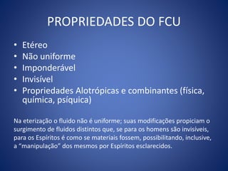 PROPRIEDADES DO FCU
• Etéreo
• Não uniforme
• Imponderável
• Invisível
• Propriedades Alotrópicas e combinantes (física,
química, psíquica)
Na eterização o fluido não é uniforme; suas modificações propiciam o
surgimento de fluidos distintos que, se para os homens são invisíveis,
para os Espíritos é como se materiais fossem, possibilitando, inclusive,
a “manipulação” dos mesmos por Espíritos esclarecidos.
 