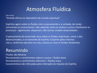 Atmosfera Fluídica
Allan Kardec
“Grande oficina ou laboratório do mundo espiritual”
Espíritos agem sobre os fluídos com o pensamento e a vontade, de modo
consciente ou inconsciente ( não sabendo como se realiza e como o fenômeno se
processa) – aglomeram, dispersam, dão forma, mudam propriedades.
O pensamento do encarnado atua sobre os fluidos espirituais, como o dos
desencarnados, e se transmite de Espírito a Espírito pelas mesmas
vias e, conforme seja bom ou mau, saneia ou vicia os fluidos Ambientes
Resumindo
Fluidos são Neutros
Pensamentos e sentimentos nobres e puros = fluidos bons
Pensamentos e sentimentos inferiores = fluidos maus
Características são reforçadas pela reiteração do impulso do Espírito.
 