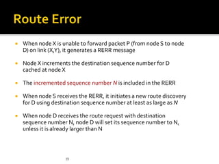  When node X is unable to forward packet P (from node S to node
D) on link (X,Y), it generates a RERR message
 Node X increments the destination sequence number for D
cached at node X
 The incremented sequence number N is included in the RERR
 When node S receives the RERR, it initiates a new route discovery
for D using destination sequence number at least as large as N
 When node D receives the route request with destination
sequence number N, node D will set its sequence number to N,
unless it is already larger than N
39
 