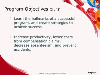 Program Objectives           (3 of 3)


     Learn the hallmarks of a successful
      program, and create strategies to
      achieve success.

     Increase productivity, lower costs
      from compensation claims,
      decrease absenteeism, and prevent
      accidents.




                    www.readysetpresent.com   Page 5
 