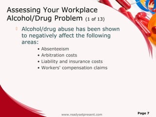 Assessing Your Workplace
Alcohol/Drug Problem (1 of 13)
     Alcohol/drug abuse has been shown
      to negatively affect the following
      areas:
           •   Absenteeism
           •   Arbitration costs
           •   Liability and insurance costs
           •   Workers' compensation claims




                       www.readysetpresent.com   Page 7
 