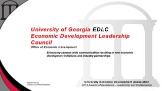University of Georgia EDLC
Economic Development Leadership
Council
Office of Economic Development
Enhancing campus wide communication resulting in new economic
development initiatives and industry partnerships

Malcolm McCoy
Director of Corporate Relations

University Economic Development Association
2013 Awards of Excellence - Leadership and Collaboration

 