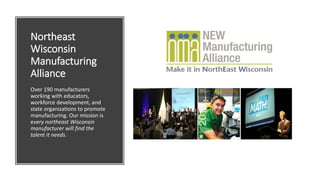 Northeast
Wisconsin
Manufacturing
Alliance
Over 190 manufacturers
working with educators,
workforce development, and
state organizations to promote
manufacturing. Our mission is
every northeast Wisconsin
manufacturer will find the
talent it needs.
 