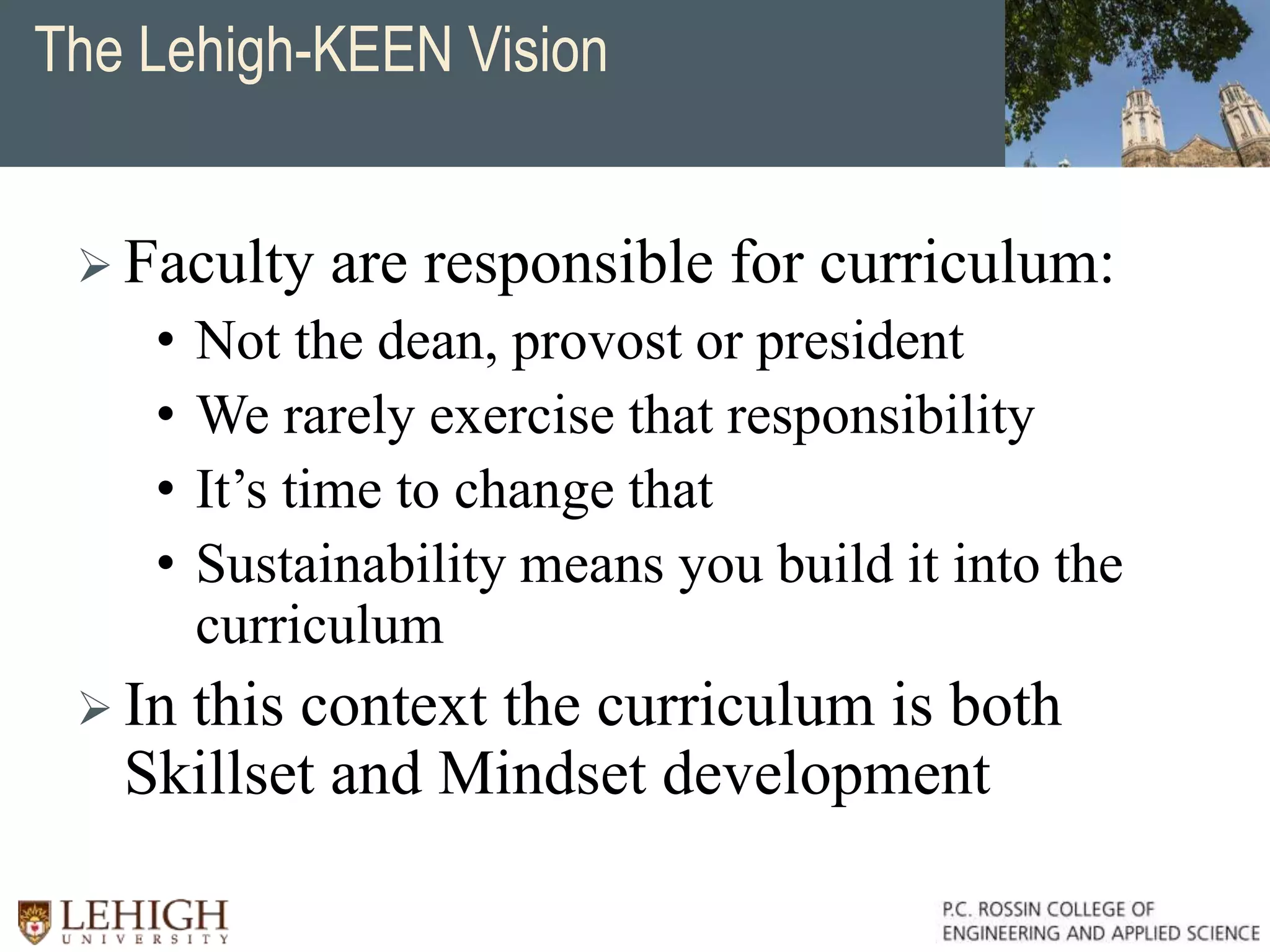 The Lehigh-KEEN Vision
 Faculty are responsible for curriculum:
• Not the dean, provost or president
• We rarely exercise that responsibility
• It’s time to change that
• Sustainability means you build it into the
curriculum
 In this context the curriculum is both
Skillset and Mindset development
 
